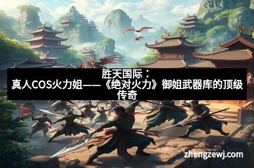 胜天国际：真人COS火力姐——《绝对火力》御姐武器库的顶级传奇